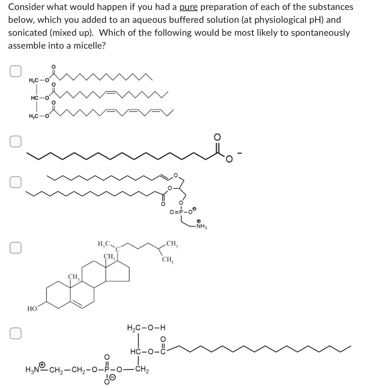 Consider what would happen if you had a pure preparation of each of the substances
below, which you added to an aqueous buffered solution (at physiological pH) and
sonicated (mixed up). Which of the following would be most likely to spontaneously
assemble into a micelle?
H₂C
HC-O
H₂C-O
HO
CH₂
H₂C
CH₂
H₂C-O-H
HC-0-
H₂N-CH₂-CH₂-0--0-CH₂
d
0=²-00
CH₂
CH₂
✪
-NH3
-0.