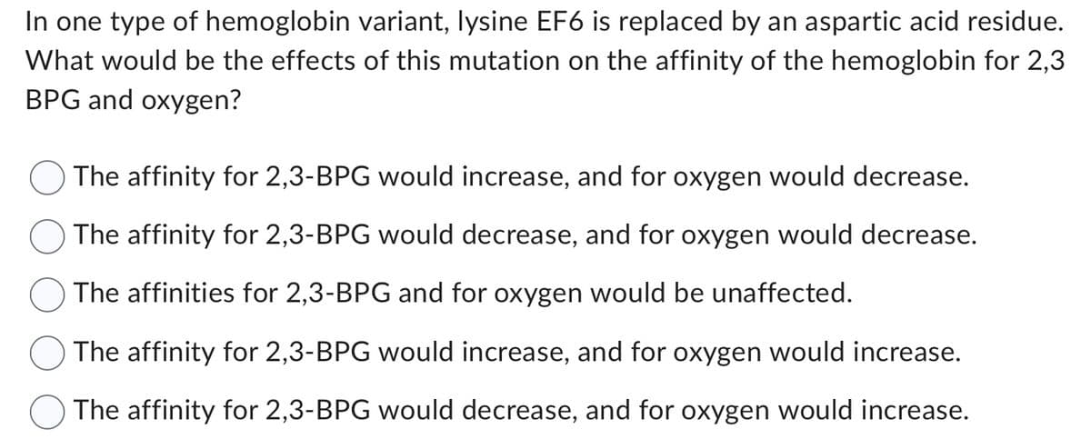In one type of hemoglobin variant, lysine EF6 is replaced by an aspartic acid residue.
What would be the effects of this mutation on the affinity of the hemoglobin for 2,3
BPG and oxygen?
The affinity for 2,3-BPG would increase, and for oxygen would decrease.
The affinity for 2,3-BPG would decrease, and for oxygen would decrease.
The affinities for 2,3-BPG and for oxygen would be unaffected.
The affinity for 2,3-BPG would increase, and for oxygen would increase.
The affinity for 2,3-BPG would decrease, and for oxygen would increase.