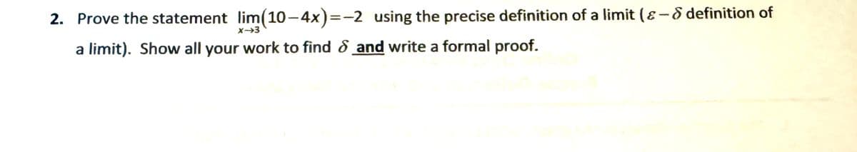 2. Prove the statement lim (10-4x)=-2 using the precise definition of a limit (&-& definition of
X-3
a limit). Show all your work to find and write a formal proof.