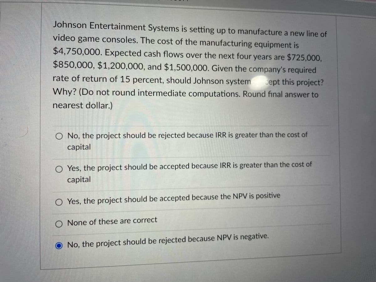Johnson Entertainment Systems is setting up to manufacture a new line of
video game consoles. The cost of the manufacturing equipment is
$4,750,000. Expected cash flows over the next four years are $725,000,
$850,000, $1,200,000, and $1,500,000. Given the company's required
rate of return of 15 percent, should Johnson system cept this project?
Why? (Do not round intermediate computations. Round final answer to
nearest dollar.)
O No, the project should be rejected because IRR is greater than the cost of
capital
O Yes, the project should be accepted because IRR is greater than the cost of
capital
O Yes, the project should be accepted because the NPV is positive
O None of these are correct
No, the project should be rejected because NPV is negative.
