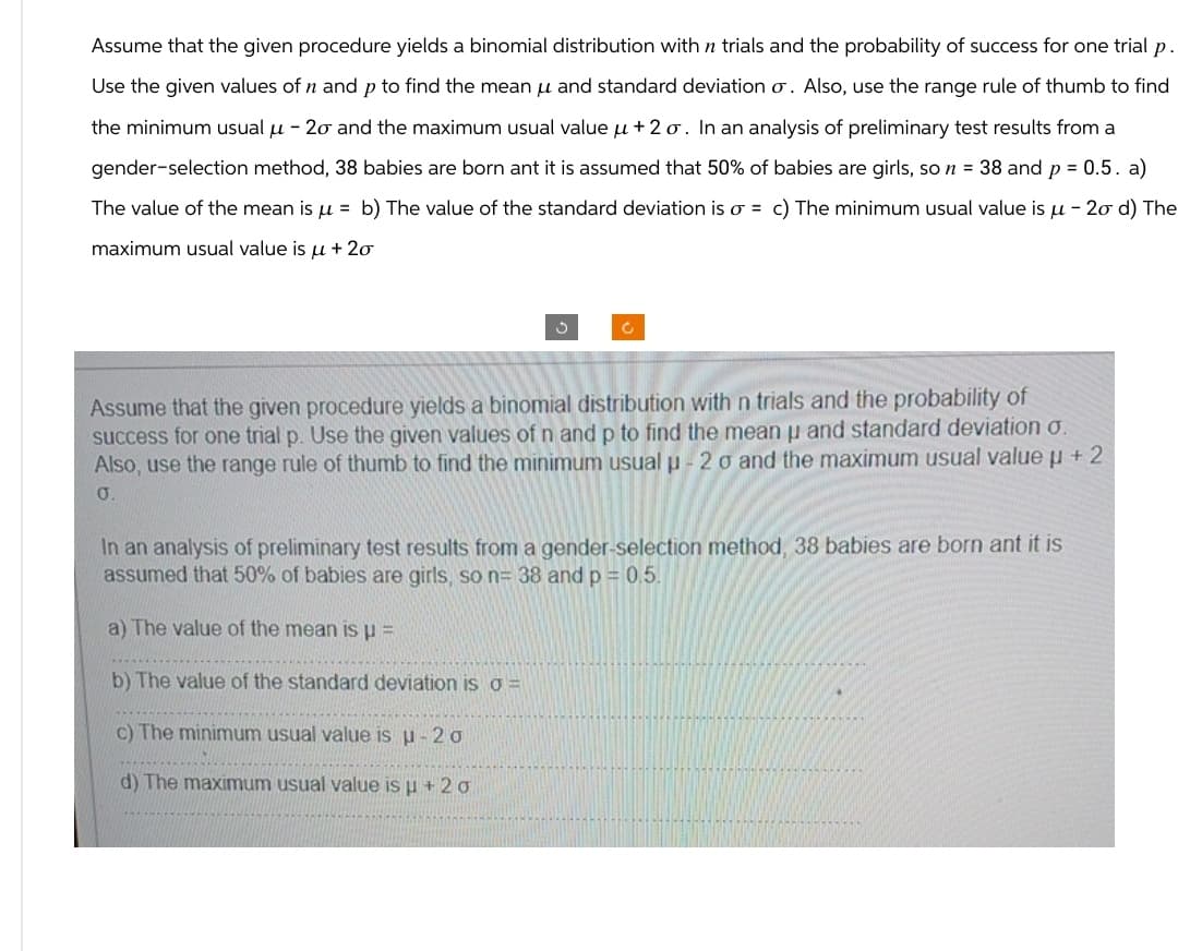 Assume that the given procedure yields a binomial distribution with n trials and the probability of success for one trial p.
Use the given values of n and p to find the mean μ and standard deviation σ. Also, use the range rule of thumb to find
the minimum usual μ - 2σ and the maximum usual value μ+2σ. In an analysis of preliminary test results from a
gender-selection method, 38 babies are born ant it is assumed that 50% of babies are girls, so n = 38 and p = 0.5. a)
The value of the mean is μ = b) The value of the standard deviation is σ = c) The minimum usual value is μ- 2σ d) The
maximum usual value is μ + 20
ง
C
Assume that the given procedure yields a binomial distribution with n trials and the probability of
success for one trial p. Use the given values of n and p to find the mean u and standard deviation σ.
Also, use the range rule of thumb to find the minimum usual p-20 and the maximum usual value μ+2
0.
In an analysis of preliminary test results from a gender-selection method, 38 babies are born ant it is
assumed that 50% of babies are girls, so n= 38 and p = 0.5.
a) The value of the mean is p=
b) The value of the standard deviation is σ =
c) The minimum usual value is μ-20
d) The maximum usual value is μ+20