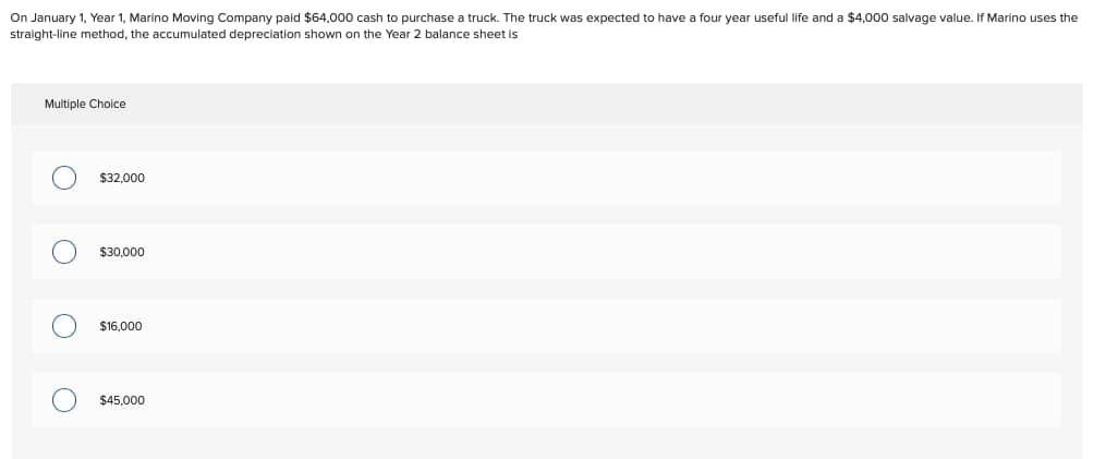 Multiple Choice
On January 1, Year 1, Marino Moving Company paid $64,000 cash to purchase a truck. The truck was expected to have a four year useful life and a $4,000 salvage value. If Marino uses the
straight-line method, the accumulated depreciation shown on the Year 2 balance sheet is
○ $32,000
O
$30,000
○ $16,000
○ $45,000