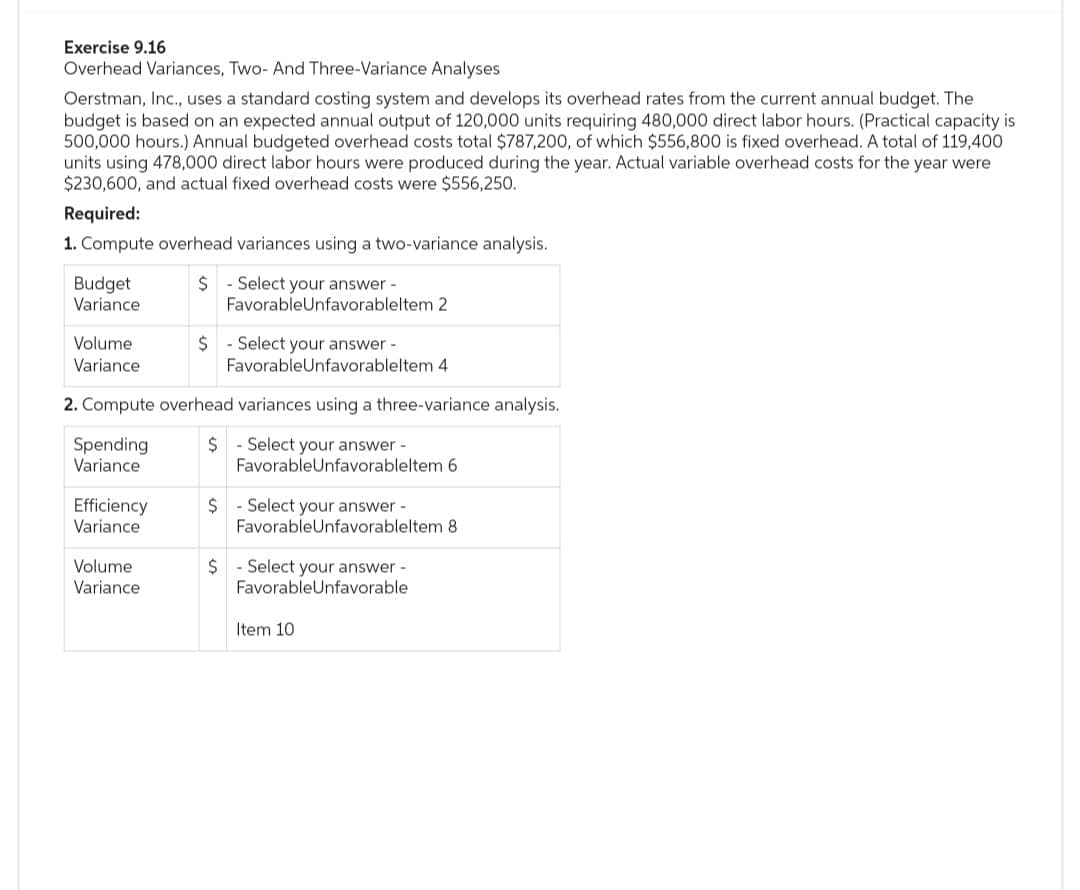 Exercise 9.16
Overhead Variances, Two- And Three-Variance Analyses
Oerstman, Inc., uses a standard costing system and develops its overhead rates from the current annual budget. The
budget is based on an expected annual output of 120,000 units requiring 480,000 direct labor hours. (Practical capacity is
500,000 hours.) Annual budgeted overhead costs total $787,200, of which $556,800 is fixed overhead. A total of 119,400
units using 478,000 direct labor hours were produced during the year. Actual variable overhead costs for the year were
$230,600, and actual fixed overhead costs were $556,250.
Required:
1. Compute overhead variances using a two-variance analysis.
Budget
Variance
$
- Select your answer-
Favorable Unfavorableltem 2
Volume
Variance
$ Select your answer -
FavorableUnfavorableltem 4
Spending
Variance
Efficiency
Variance
2. Compute overhead variances using a three-variance analysis.
$ Select your answer -
Favorable Unfavorableltem 6
$
- Select your answer-
FavorableUnfavorableltem 8
Volume
Variance
$ Select your answer -
FavorableUnfavorable
Item 10