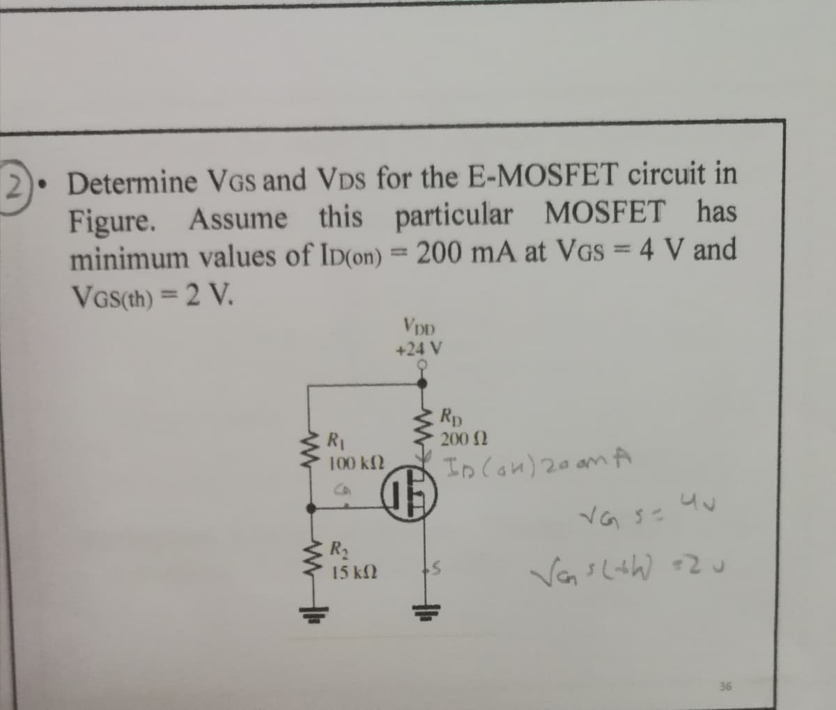 2). Determine VGs and VDs for the E-MOSFET circuit in
Figure. Assume this particular MOSFET has
minimum values of ID(on) = 200 mA at VGs = 4 V and
VGS(th) = 2 V.
+24 V
Rp
200 2
R1
100 kf2
In Con) 20 am A
R2
15 kf2
