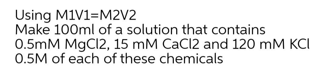 Using M1V1=M2V2
Make 100ml of a solution that contains
0.5mM MgCl2, 15 mM CаClI2 and 120 mM КСІ
0.5M of each of these chemicals
