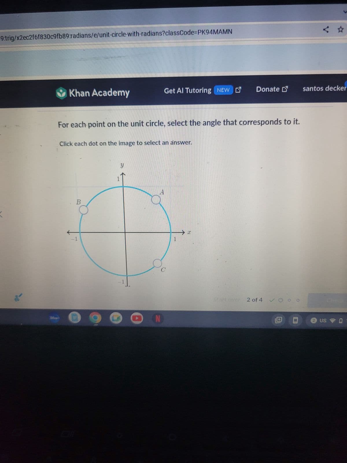 9.trig/x2ec2f6f830c9fb89:radians/e/unit-circle-with-radians?classCode=PK94MAMN
Khan Academy
Get Al Tutoring NEW Donate
santos decker
For each point on the unit circle, select the angle that corresponds to it.
Click each dot on the image to select an answer.
B
1
У
C
N
A
Τ
→ x
Start over
2 of 4 O
Check
回
2 US 0