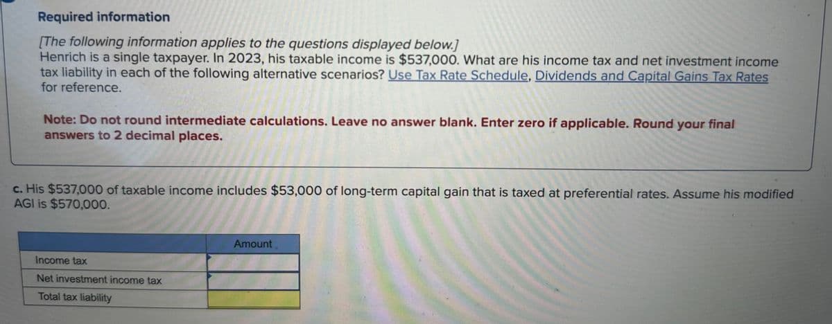 Required information
[The following information applies to the questions displayed below.]
Henrich is a single taxpayer. In 2023, his taxable income is $537,000. What are his income tax and net investment income
tax liability in each of the following alternative scenarios? Use Tax Rate Schedule, Dividends and Capital Gains Tax Rates
for reference.
Note: Do not round intermediate calculations. Leave no answer blank. Enter zero if applicable. Round your final
answers to 2 decimal places.
c. His $537,000 of taxable income includes $53,000 of long-term capital gain that is taxed at preferential rates. Assume his modified
AGI is $570,000.
Income tax
Net investment income tax
Total tax liability
Amount