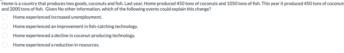 Home is a country that produces two goods, coconuts and fish. Last year, Home produced 450 tons of coconuts and 1050 tons of fish. This year it produced 450 tons of coconuts
and 2000 tons of fish. Given No other information, which of the following events could explain this change?
Home experienced increased unemployment.
Home experienced an improvement in fish-catching technology.
Home experienced a decline in coconut-producing technology.
Home experienced a reduction in resources.
000 0