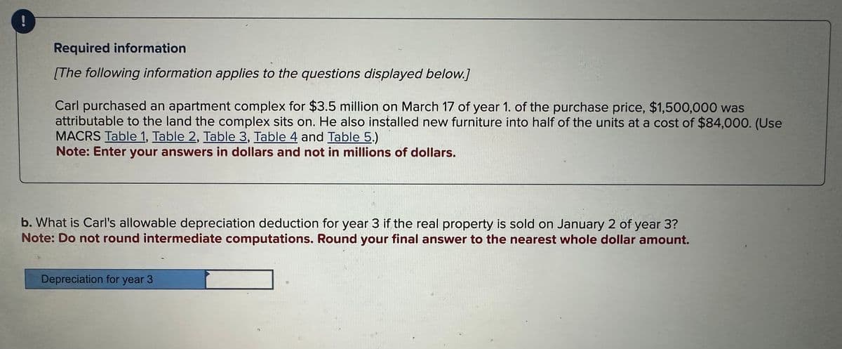 Required information
[The following information applies to the questions displayed below.]
Carl purchased an apartment complex for $3.5 million on March 17 of year 1. of the purchase price, $1,500,000 was
attributable to the land the complex sits on. He also installed new furniture into half of the units at a cost of $84,000. (Use
MACRS Table 1, Table 2, Table 3, Table 4 and Table 5.)
Note: Enter your answers in dollars and not in millions of dollars.
b. What is Carl's allowable depreciation deduction for year 3 if the real property is sold on January 2 of year 3?
Note: Do not round intermediate computations. Round your final answer to the nearest whole dollar amount.
Depreciation for year 3