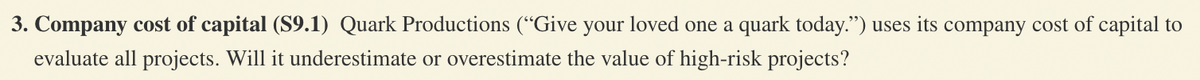 3. Company cost of capital (S9.1) Quark Productions ("Give your loved one a quark today.") uses its company cost of capital to
evaluate all projects. Will it underestimate or overestimate the value of high-risk projects?