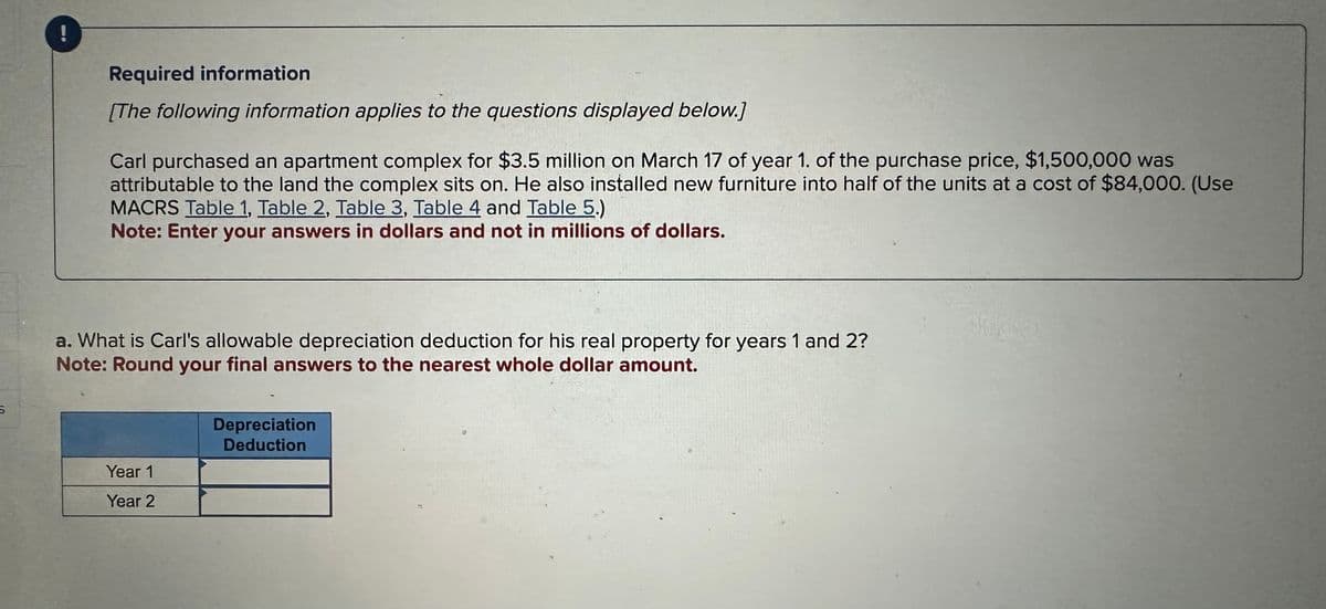 S
Required information
[The following information applies to the questions displayed below.]
Carl purchased an apartment complex for $3.5 million on March 17 of year 1. of the purchase price, $1,500,000 was
attributable to the land the complex sits on. He also installed new furniture into half of the units at a cost of $84,000. (Use
MACRS Table 1, Table 2, Table 3, Table 4 and Table 5.)
Note: Enter your answers in dollars and not in millions of dollars.
a. What is Carl's allowable depreciation deduction for his real property for years 1 and 2?
Note: Round your final answers to the nearest whole dollar amount.
Year 1
Year 2
Depreciation
Deduction