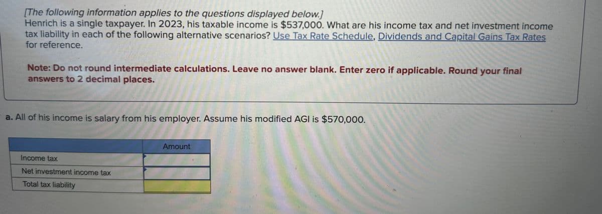 [The following information applies to the questions displayed below.]
Henrich is a single taxpayer. In 2023, his taxable income is $537,000. What are his income tax and net investment income
tax liability in each of the following alternative scenarios? Use Tax Rate Schedule, Dividends and Capital Gains Tax Rates
for reference.
Note: Do not round intermediate calculations. Leave no answer blank. Enter zero if applicable. Round your final
answers to 2 decimal places.
a. All of his income is salary from his employer. Assume his modified AGI is $570,000.
Income tax
Net investment income tax
Total tax liability
Amount