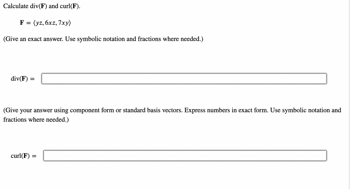 ### Vector Calculus: Divergence and Curl

#### Problem Statement:
Calculate the divergence (div(F)) and curl (curl(F)) of the vector field \( \mathbf{F} \).

\[ \mathbf{F} = \langle yz, 6xz, 7xy \rangle \]

(Give an exact answer. Use symbolic notation and fractions where needed.)

#### Divergence Calculation:
\[ \text{div}(\mathbf{F}) = \]
\[ \boxed{\phantom{\text{Fill in your answer here}}} \]

#### Curl Calculation:
(Give your answer using component form or standard basis vectors. Express numbers in exact form. Use symbolic notation and fractions where needed.)

\[ \text{curl}(\mathbf{F}) = \]
\[ \boxed{\phantom{\text{Fill in your answer here}}} \]