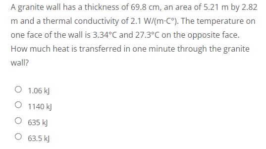A granite wall has a thickness of 69.8 cm, an area of 5.21 m by 2.82
m and a thermal conductivity of 2.1 W/(m-C°). The temperature on
one face of the wall is 3.34°C and 27.3°C on the opposite face.
How much heat is transferred in one minute through the granite
wall?
O 1.06 kJ
O 1140 kJ
635 kJ
63.5 kJ