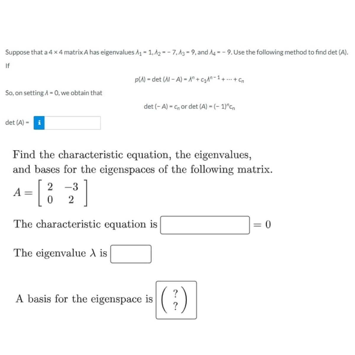 Suppose that a 4 x 4 matrix A has eigenvalues A₁ = 1, A2= -7, A3-9, and A4-9. Use the following method to find det (A).
If
So, on setting A = 0, we obtain that
det (A) = i
Find the characteristic equation, the eigenvalues,
and bases for the eigenspaces of the following matrix.
A
=
[
The characteristic equation is
2 -3
2
1
p(A) = det (Al-A) = A +₁^²-¹ ++ Cn
0
det (-A) = C₁ or det (A) = (-1)^cn
The eigenvalue A is
A basis for the eigenspace is
?
= 0