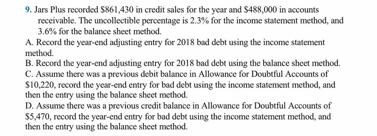9. Jars Plus recorded $861,430 in credit sales for the year and $488,000 in accounts
receivable. The uncollectible percentage is 2.3% for the income statement method, and
3.6% for the balance sheet method.
A. Record the year-end adjusting entry for 2018 bad debt using the income statement
method.
B. Record the year-end adjusting entry for 2018 bad debt using the balance sheet method.
C. Assume there was a previous debit balance in Allowance for Doubtful Accounts of
$10,220, record the year-end entry for bad debt using the income statement method, and
then the entry using the balance sheet method.
D. Assume there was a previous credit balance in Allowance for Doubtful Accounts of
$5,470, record the year-end entry for bad debt using the income statement method, and
then the entry using the balance sheet method.
