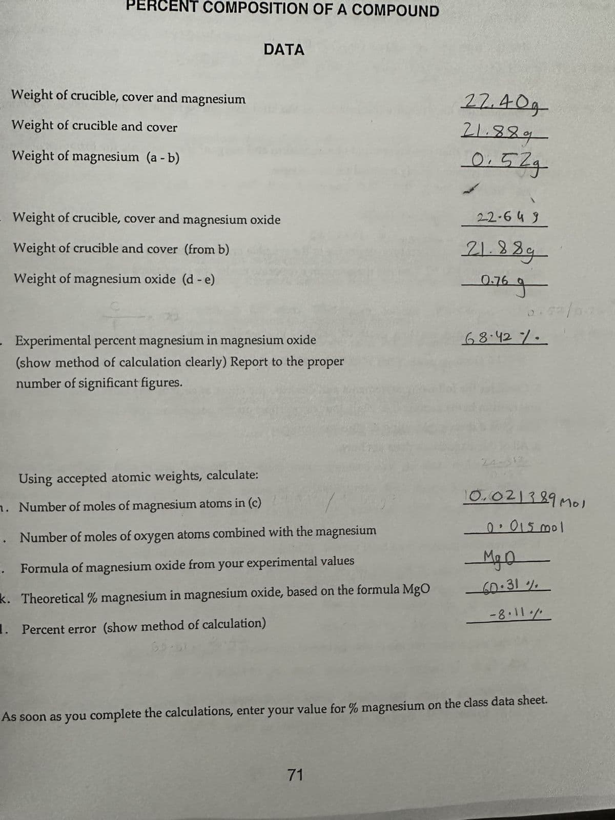 PERCENT COMPOSITION OF A COMPOUND
Weight of crucible, cover and magnesium
Weight of crucible and cover
Weight of magnesium (a - b)
DATA
. Weight of crucible, cover and magnesium oxide
Weight of crucible and cover (from b)
Weight of magnesium oxide (d - e)
Experimental percent magnesium in magnesium oxide
(show method of calculation clearly) Report to the proper
number of significant figures.
Using accepted atomic weights, calculate:
n. Number of moles of magnesium atoms in (c)
.. Number of moles of oxygen atoms combined with the magnesium
i. Formula of magnesium oxide from your experimental values
k. Theoretical % magnesium in magnesium oxide, based on the formula MgO
1. Percent error (show method of calculation)
55.51
22.40g
21.889
0.52g
71
22-649
21.88g
0.769
68.42%.
24-312
10.021389 Mol
0.015 mol
Mg
60.31%
-8.11./
As soon as you complete the calculations, enter your value for % magnesium on the class data sheet.