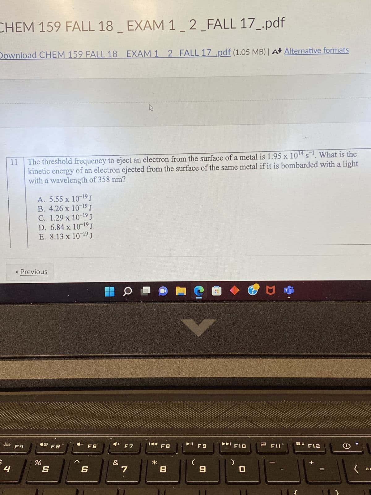 CHEM 159 FALL 18 _ EXAM 1_2 _FALL 17_.pdf
Download CHEM 159 FALL 18 EXAM 1 2 FALL 17 .pdf (1.05 MB) | A✰ Alternative formats
5
B
4
11
F4
-1
S
The threshold frequency to eject an electron from the surface of a metal is 1.95 x 10¹4 s¹. What is the
kinetic energy of an electron ejected from the surface of the same metal if it is bombarded with a light
with a wavelength of 358 nm?
A. 5.55 x 10-¹⁹ J
B. 4.26 x 10-¹9 J
X
C. 1.29 x 10-¹⁹ J
D. 6.84 x 10-¹9 J
E. 8.13 x 10-19 J
Previous
40 F5
%
S
A
F6
6
O
F7
ہے
&
7
*
F8
8
C
▶II
(
F9
9
FIO
>
0
D
FIL
F12
G