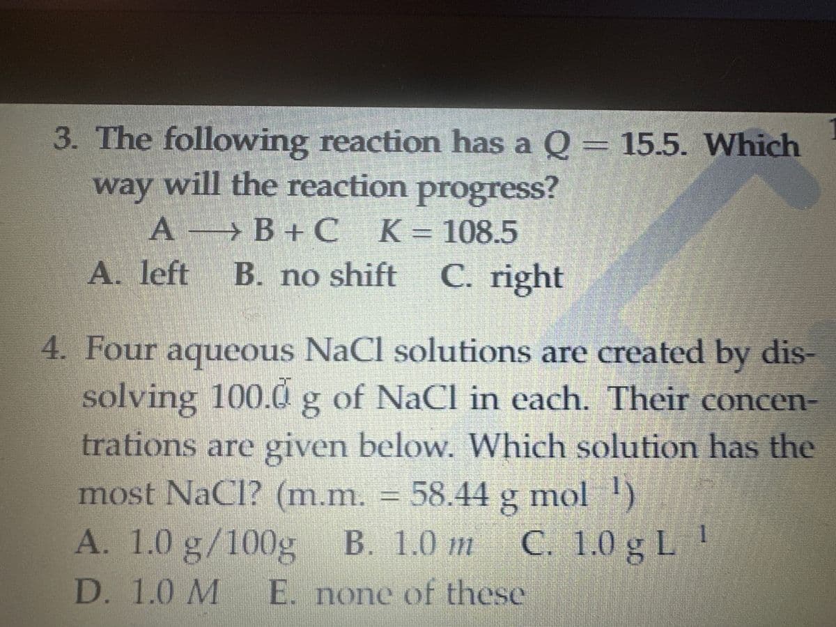 3. The following reaction has a Q = 15.5. Which
way will the reaction progress?
AB+C_K=108.5
A. left B. no shift
B. no shift C. right
4. Four aqueous NaCl solutions are created by dis-
solving 100.0 g of NaCl in each. Their concen-
trations are given below. Which solution has the
most NaCl? (m.m. = 58.44 g mol 1)
A. 1.0 g/100g
B. 1.0 m C. 1.0 g L
D. 1.0 M E. none of these