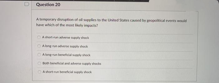 D Question 20
A temporary disruption of oil supplies to the United States caused by geopolitical events would
have which of the most likely impacts?
A short-run adverse supply shock
A long-run adverse supply shock
A long-run beneficial supply shock
Both beneficial and adverse supply shocks
A short-run beneficial supply shock
