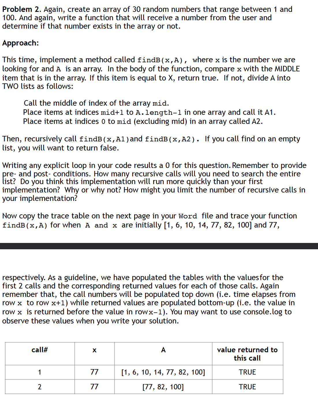 Problem 2. Again, create an array of 30 random numbers that range between 1 and
100. And again, write a function that will receive a number from the user and
determine if that number exists in the array or not.
Approach:
This time, implement a method called findB(x,A), where x is the number we are
looking for and A is an array. In the body of the function, compare x with the MIDDLE
item that is in the array. If this item is equal to X, return true. If not, divide A into
TWO lists as follows:
Call the middle of index of the array mid.
Place items at indices mid+1 to A.length-1 in one array and call it A1.
Place items at indices 0 to mid (excluding mid) in an array called A2.
Then, recursively call findB(x,Al) and findB(x,A2). If you call find on an empty
list, you will want to return false.
Writing any explicit loop in your code results a 0 for this question. Remember to provide
pre- and post-conditions. How many recursive calls will you need to search the entire
list? Do you think this implementation will run more quickly than your first
implementation? Why or why not? How might you limit the number of recursive calls in
your implementation?
Now copy the trace table on the next page in your Word file and trace your function
findB(x,A) for when A and x are initially [1, 6, 10, 14, 77, 82, 100] and 77,
respectively. As a guideline, we have populated the tables with the values for the
first 2 calls and the corresponding returned values for each of those calls. Again
remember that, the call numbers will be populated top down (i.e. time elapses from
row x to row x+1) while returned values are populated bottom-up (i.e. the value in
row x is returned before the value in rowx-1). You may want to use console.log to
observe these values when you I write your solution.
call#
A
value returned to
this call
1
77
[1, 6, 10, 14, 77, 82, 100]
TRUE
2
77
[77, 82, 100]
TRUE