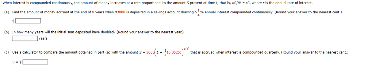 When interest is compounded continuously, the amount of money increases at a rate proportional to the amount S present at time t, that is, ds/dt = rs, where r is the annual rate of interest.
(a) Find the amount of money accrued at the end of 8 years when $3000 is deposited in a savings account drawing 5-% annual interest compounded continuously. (Round your answer to the nearest cent.)
$
(b) In how many years will the initial sum deposited have doubled? (Round your answer to the nearest year.)
years
(c) Use a calculator to compare the amount obtained in part (a) with the amount S = 300
= 3000(1 + (0.0525)*(*) that is accrued when interest is compounded quarterly. (Round your answer to the nearest cent.)
S = $