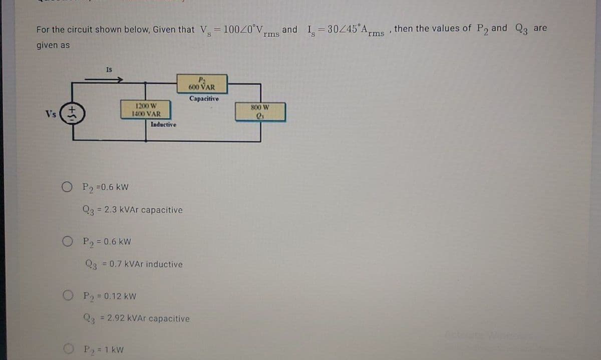 For the circuit shown below, Given that V 10020°V,
I = 30245 Arms'
then the values of P, and Q3 are
and
rms
given as
Is
600 VAR
Capacitive
1200 W
800 W
Vs
1400 VAR
Inductive
P, =0.6 kW
Q3 = 2.3 kVAr capacitive
P, = 0.6 kW
Qa = 0.7 kVAr inductive
P2 = 0.12 kW
Q2 = 2.92 kVAr capacitive
Activate Wincow
P, = 1 kW
