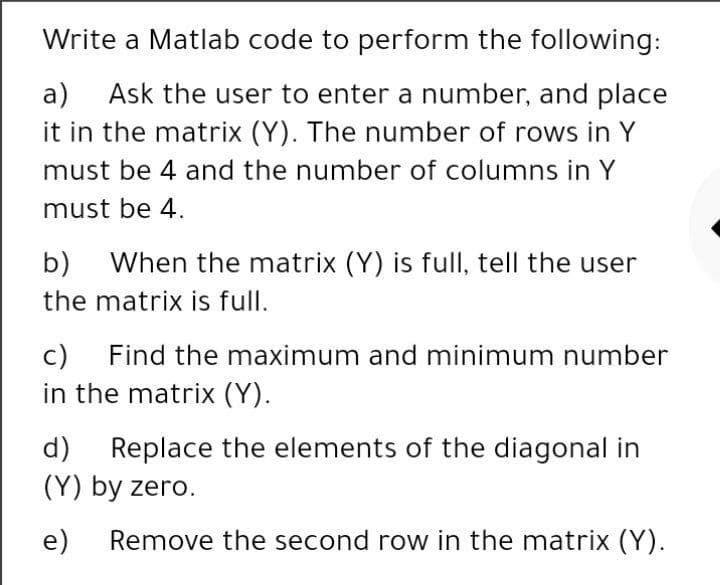Write a Matlab code to perform the following:
a)
Ask the user to enter a number, and place
it in the matrix (Y). The number of rows in Y
must be 4 and the number of columns in Y
must be 4.
b)
When the matrix (Y) is full, tell the user
the matrix is full.
c)
Find the maximum and minimum number
in the matrix (Y).
d)
Replace the elements of the diagonal in
(Y) by zero.
e)
Remove the second row in the matrix (Y).
