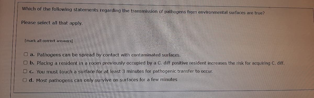 Which of the following statements regarding the transmission of pathogens from environmental surfaces are true?
Please select all that apply.
[mark all correct answers]
O a. Pathogens can be spread by contact with contaminated surfaces.
O b. Placing a resident in a room previously occupied by a C. diff positive resident increases the risk for acquiring C. diff.
C. You must touch a surface for at least 3 minutes for pathogenic transfer to occur.
O d. Most pathogens can only survive on surfaces for a few minutes
