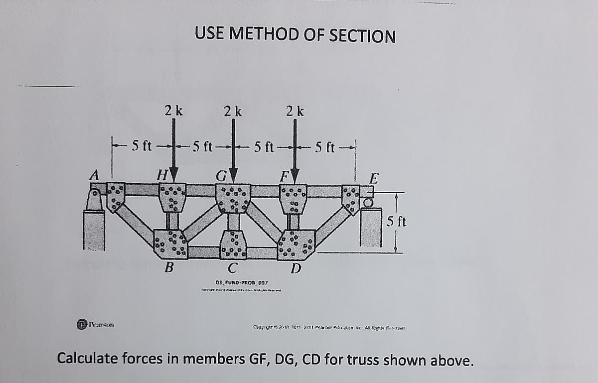 USE METHOD OF SECTION
2 k
2 k
2 k
- 5 ft-
5 ft
5 ft-
-5 ft
A
H
F
5 ft
C
03. FUND-PROB 037
PPeren
Calculate forces in members GF, DG, CD for truss shown above.
