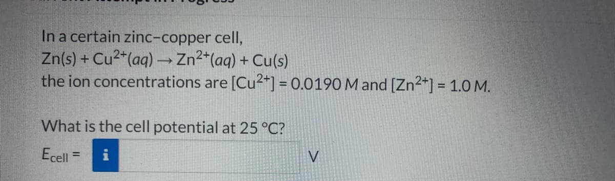 In a certain zinc-copper cell,
Zn(s) + Cu2*(aq) → Zn2*(aq) + Cu(s)
the ion concentrations are [Cu2*] = 0.0190 M and [Zn2+] = 1.0 M.
What is the cell potential at 25 °C?
Ecell
V
%3D
