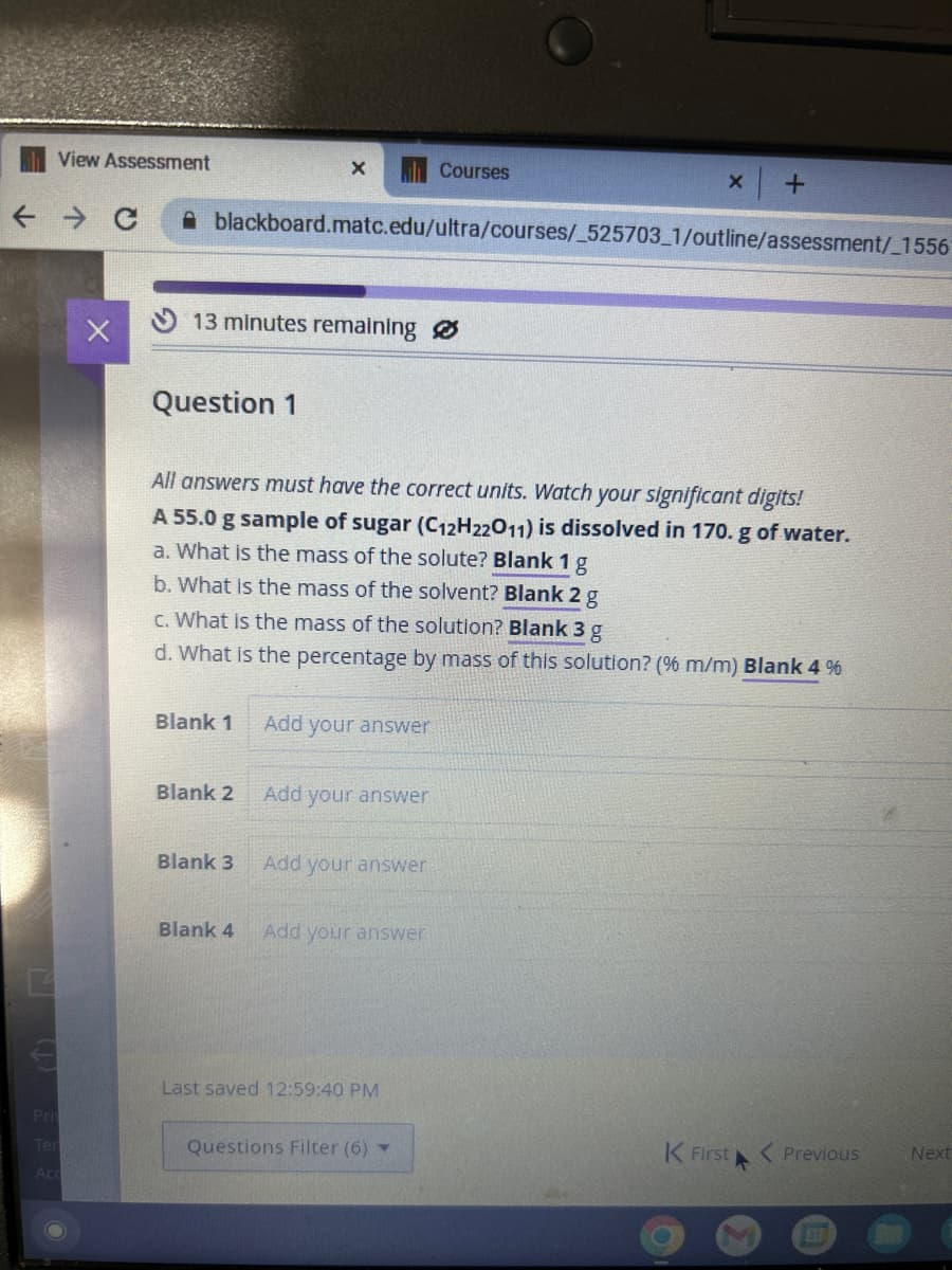 View Assessment
← C
Pri
Ter
Acc
X
13 minutes remaining
Question 1
blackboard.matc.edu/ultra/courses/_525703_1/outline/assessment/_1556
Blank 1
X
Blank 2
Blank 3
All answers must have the correct units. Watch your significant digits!
A 55.0 g sample of sugar (C12H22011) is dissolved in 170. g of water.
a. What is the mass of the solute? Blank 1 g
b. What is the mass of the solvent? Blank 2 g
c. What is the mass of the solution? Blank 3 g
d. What is the percentage by mass of this solution? (% m/m) Blank 4 %
Blank 4
Add your answer
Add your answer
Add your answer
Add your answer
Courses
Last saved 12:59:40 PM
X
Questions Filter (6) ▼
+
K First
< Previous
Next