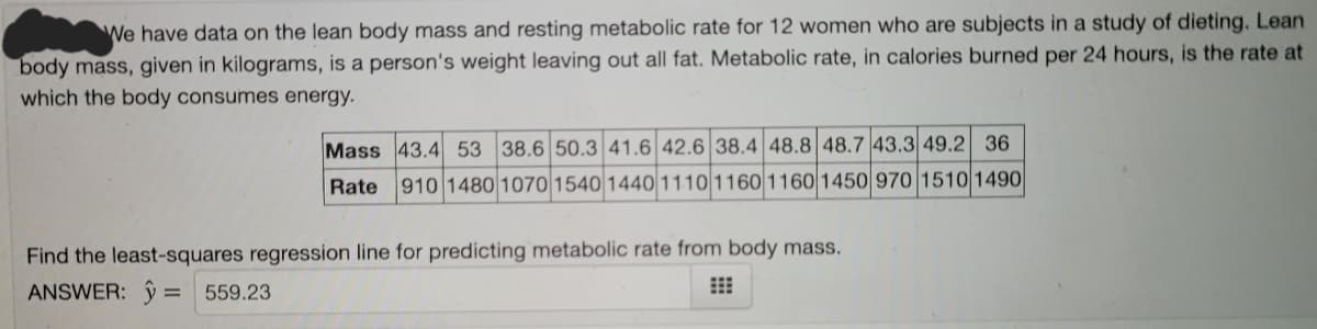 We have data on the lean body mass and resting metabolic rate for 12 women who are subjects in a study of dieting. Lean
body mass, given in kilograms, is a person's weight leaving out all fat. Metabolic rate, in calories burned per 24 hours, is the rate at
which the body consumes energy.
Mass 43.4 53 38.6 50.3 41.6 42.6 38.4 48.8 48.7 43.3 49.2 36
Rate 910 1480 1070 1540 1440 11101160 1160 1450 970 15101490
Find the least-squares regression line for predicting metabolic rate from body mass.
ANSWER: ŷ = 559.23
%3D
