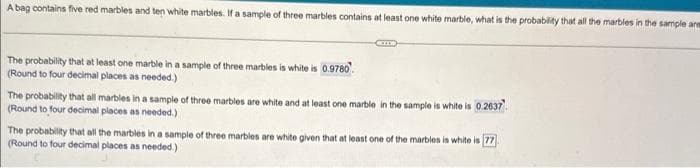 A bag contains five red marbles and ten white marbles. If a sample of three marbles contains at least one white marble, what is the probability that all the marbles in the sample are
The probability that at least one marble in a sample of three marbles is white is 0.9780
(Round to four decimal places as needed.)
The probability that all marbles in a sample of three marbles are white and at least one marble in the sample is white is 0.2637
(Round to four decimal places as needed.)
The probability that all the marbles in a sample of three marbles are white given that at least one of the marbles is white is 77
(Round to four decimal places as needed.)