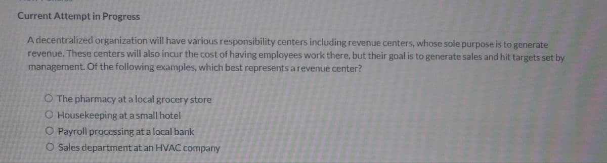 Current Attempt in Progress
A decentralized organization will have various responsibility centers including revenue centers, whose sole purpose is to generate
revenue. These centers will also incur the cost of having employees work there, but their goal is to generate sales and hit targets set by
management. Of the following examples, which best represents a revenue center?
O The pharmacy at a local grocery store
O Housekeeping at a small hotel
O Payroll processing at a local bank
O Sales department at an HVAC company