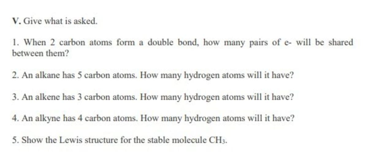 V. Give what is asked.
1. When 2 carbon atoms form a double bond, how many pairs of e- will be shared
between them?
2. An alkane has 5 carbon atoms. How many hydrogen atoms will it have?
3. An alkene has 3 carbon atoms. How many hydrogen atoms will it have?
4. An alkyne has 4 carbon atoms. How many hydrogen atoms will it have?
5. Show the Lewis structure for the stable molecule CH3.
