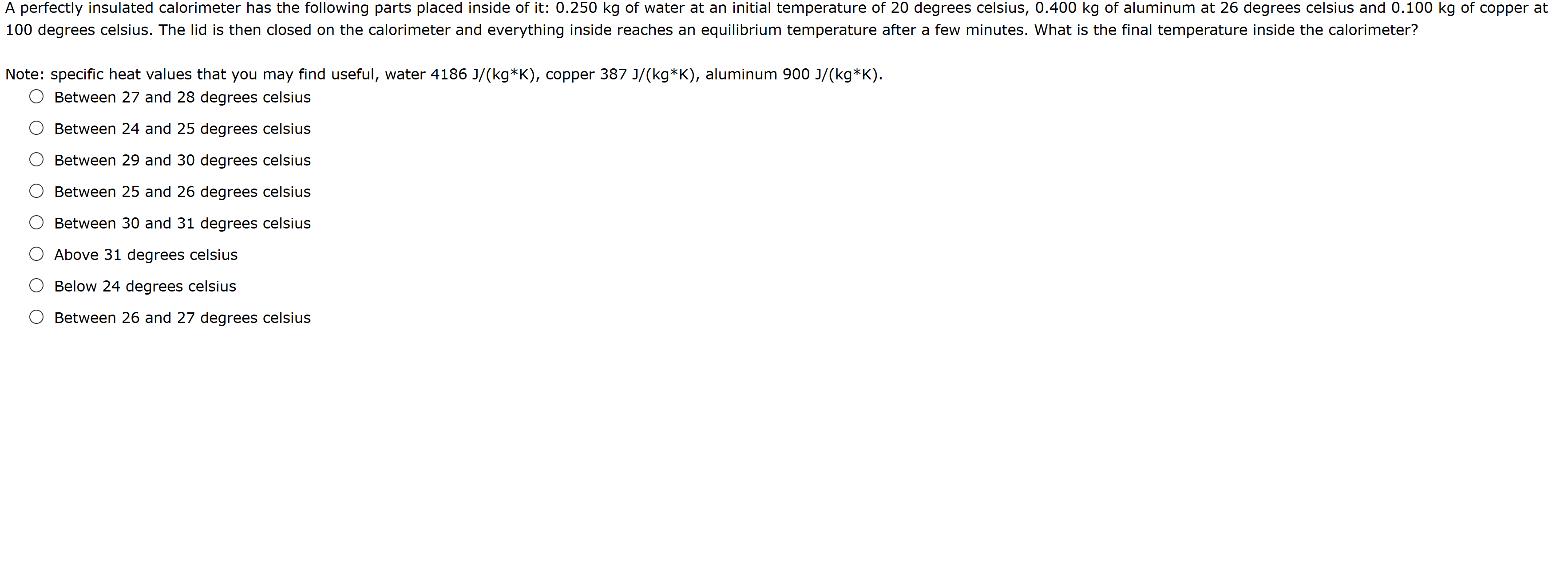 A perfectly insulated calorimeter has the following parts placed inside of it: 0.250 kg of water at an initial temperature of 20 degrees celsius, 0.400 kg of aluminum at 26 degrees celsius and 0.100 kg of copper at
100 degrees celsius. The lid is then closed on the calorimeter and everything inside reaches an equilibrium temperature after a few minutes. What is the final temperature inside the calorimeter?
Note: specific heat values that you may find useful, water 4186 J/(kg*K), copper 387 J/(kg*K), aluminum 900 J/(kg*K).
Between 27 and 28 degrees celsius
Between 24 and 25 degrees celsius
O Between 29 and 30 degrees celsius
Between 25 and 26 degrees celsius
Between 30 and 31 degrees celsius
Above 31 degrees celsius
O Below 24 degrees celsius
Between 26 and 27 degrees celsius
