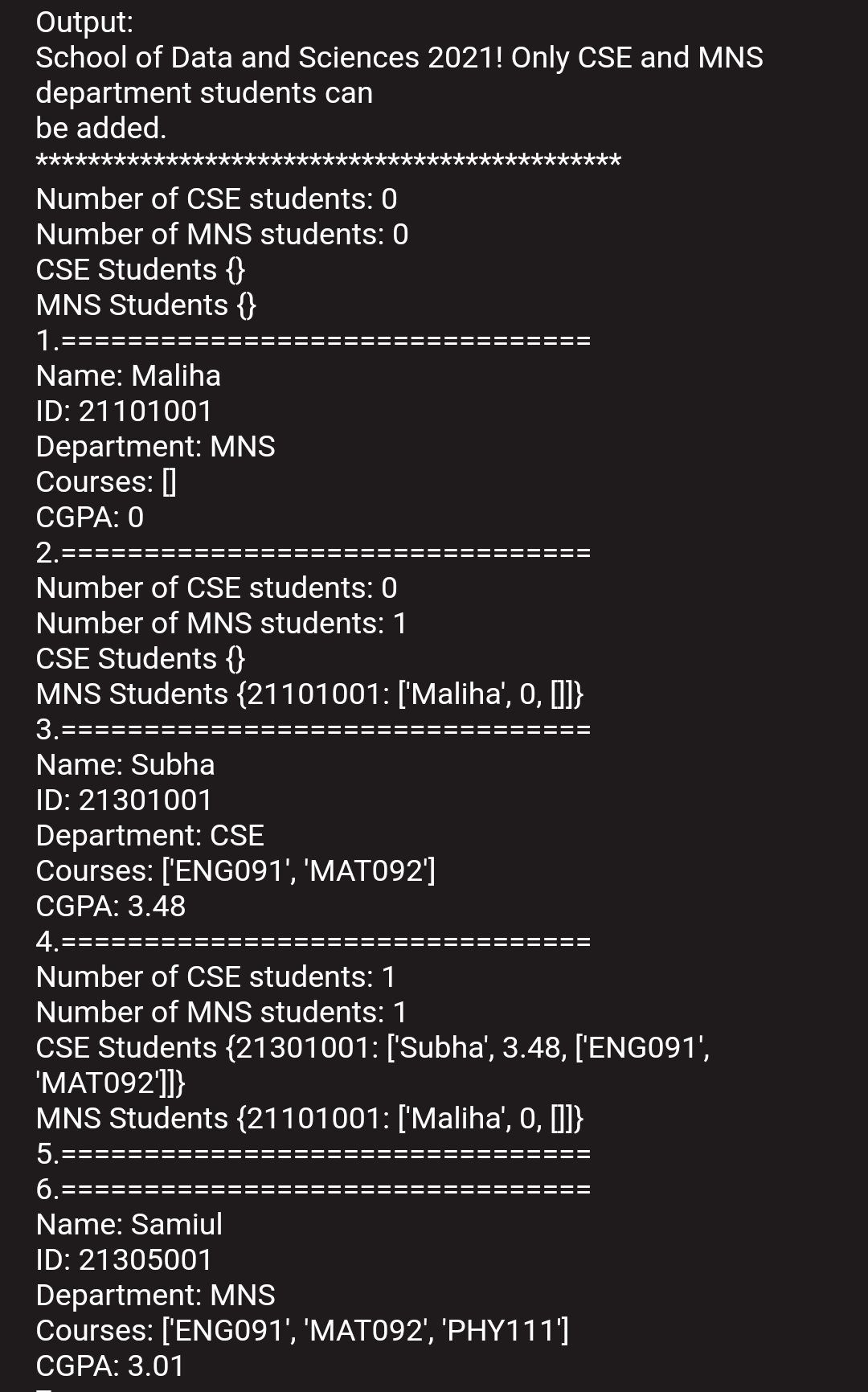 Output:
School of Data and Sciences 2021! Only CSE and MNS
department students can
be added.
Number of CSE students: 0
Number of MNS students: 0
CSE Students {}
MNS Students {}
1.====
Name: Maliha
ID: 21101001
Department: MNS
Courses: |
CGPA: 0
2.
Number of CSE students: 0
Number of MNS students: 1
CSE Students {}
MNS Students {21101001: ['Maliha', 0, I]}
3.=:
====
Name: Subha
ID: 21301001
Department: CSE
Courses: ['ENG091', 'MAT092']
CGPA: 3.48
4.==
Number of CSE students: 1
Number of MNS students: 1
CSE Students {21301001: ['Subha', 3.48, ['ENG091',
"МАТО92]}
MNS Students {21101001: ['Maliha', 0, ]]}
5.===
6.
===:
Name: Samiul
ID: 21305001
Department: MNS
Courses: ['ENG091', 'MAT092', 'PHY111']
CGPA: 3.01
