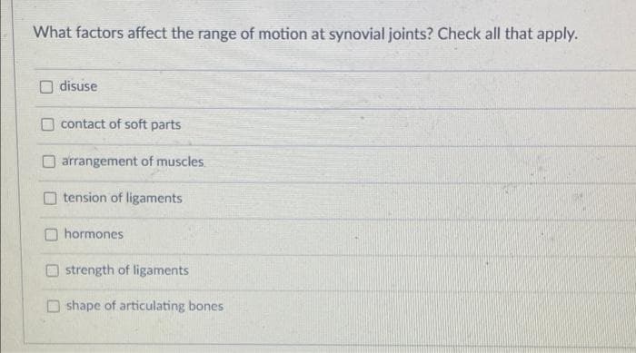 What factors affect the range of motion at synovial joints? Check all that apply.
disuse
contact of soft parts
arrangement of muscles
O tension of ligaments
hormones
strength of ligaments
O shape of articulating bones
