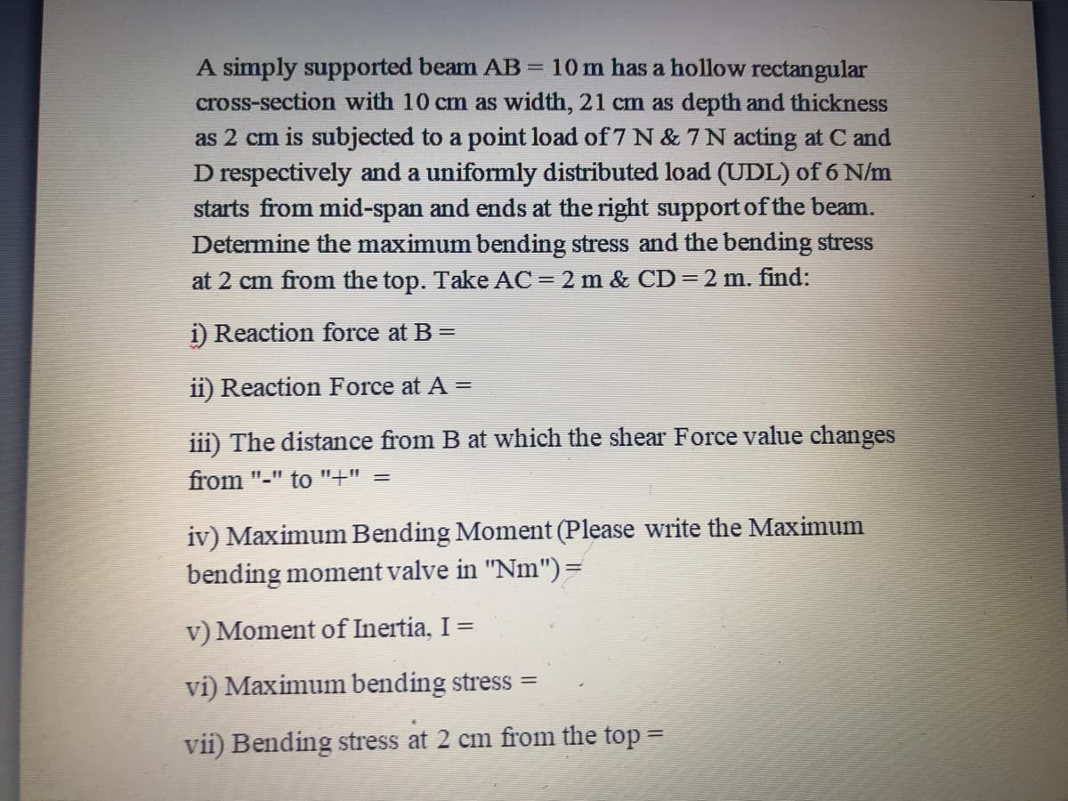 A simply supported beam AB= 10 m has a hollow rectangular
cross-section with 10 cm as width, 21 cm as depth and thickness
as 2 cm is subjected to a point load of 7 N & 7N acting at C and
D respectively and a uniformly distributed load (UDL) of 6 N/m
starts from mid-span and ends at the right support of the beam.
Determine the maximum bending stress and the bending stress
at 2 cm from the top. Take AC = 2 m & CD =2 m. find:
i) Reaction force at B =
ii) Reaction Force at A =
iii) The distance from B at which the shear Force value changes
from "-" to "+" =
iv) Maximum Bending Moment (Please write the Maximum
bending moment valve in "Nm")=
v) Moment of Inertia, I =
vi) Maximum bending stress =
vii) Bending stress at 2 cm from the top =
