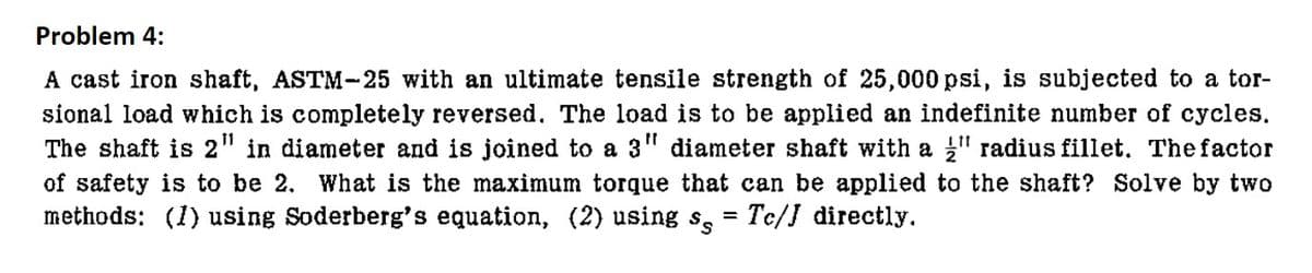 Problem 4:
A cast iron shaft, ASTM-25 with an ultimate tensile strength of 25,000 psi, is subjected to a tor-
sional load which is completely reversed. The load is to be applied an indefinite number of cycles.
The shaft is 2" in diameter and is joined to a 3" diameter shaft with a " radius fillet. The factor
of safety is to be 2. What is the maximum torque that can be applied to the shaft? Solve by two
methods: (1) using Soderberg's equation, (2) using s = Tc/J directly.