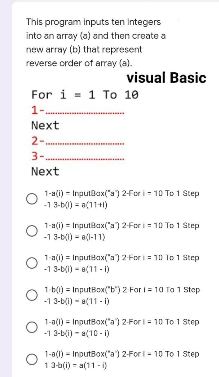 This program inputs ten integers
into an array (a) and then create a
new array (b) that represent
reverse order of array (a).
visual Basic
For i = 1 To 10
1-..
Next
2-.....
*************************
Next
1-a(i) = InputBox("a") 2-For i = 10 To 1 Step
-1 3-b(i) = a(11+i)
1-a(i) = InputBox("a") 2-For i = 10 To 1 Step
-1 3-b(i) = a(i-11)
1-a(i) = InputBox("a") 2-For i = 10 To 1 Step
-1 3-b(i) = a(11 - i)
1-b(i) = InputBox("b") 2-For i = 10 To 1 Step
-1 3-b(i) = a(11 - i)
1-a(i) = InputBox("a") 2-For i = 10 To 1 Step
-1 3-b(i) = a(10 - i)
1-a(i) = InputBox("a") 2-For i = 10 To 1 Step
1 3-b(i) = a(11 - i)
O
O
O
O