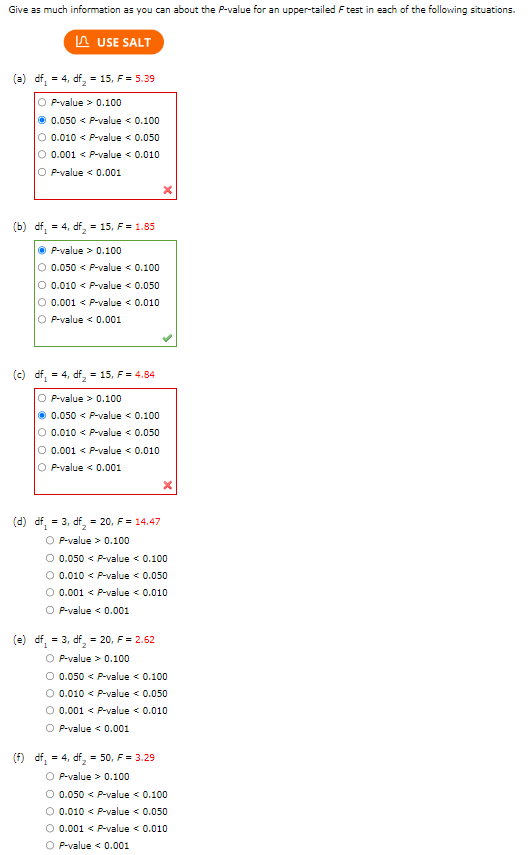 Give as much information as you can about the P-value for an upper-tailed F test in each of the following situations.
USE SALT
(a) df = 4, df₂ = 15, F = 5.39
O
P-value > 0.100
Ⓒ 0.050 < P-value < 0.100
O 0.010 < P-value < 0.050
O 0.001 < P-value < 0.010
O P-value < 0.001
(b) df = 4, df₂ = 15, F = 1.85
ⒸP-value > 0.100
O 0.050 < P-value < 0.100
O 0.010 < P-value < 0.050
O 0.001 < P-value < 0.010
O P-value < 0.001
(c) df = 4, df = 15, F = 4.84
OP-value > 0.100
Ⓒ 0.050 < P-value < 0.100
O 0.010 < P-value < 0.050
O 0.001 < P-value < 0.010
OP-value < 0.001
(d) df = 3, df₂= 20, F = 14.47
O P-value > 0.100
O 0.050 < P-value < 0.100
O 0.010 < P-value < 0.050
O 0.001 < P-value < 0.010
O P-value < 0.001
(e) df = 3, df = 20, F = 2.62
OP-value > 0.100
O 0.050 < P-value < 0.100
O 0.010 < P-value < 0.050
O 0.001 < P-value < 0.010
O P-value < 0.001
(f) df = 4, df₂ = 50, F = 3.29
O P-value > 0.100
O 0.050 < P-value < 0.100
O 0.010 < P-value < 0.050
O 0.001 < P-value < 0.010
O P-value < 0.001