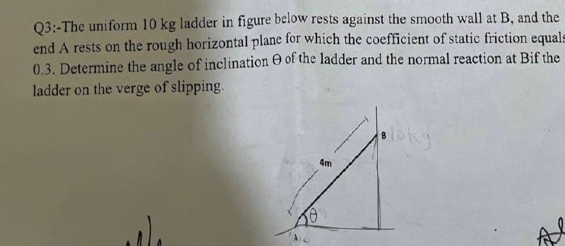 Q3:-The uniform 10 kg ladder in figure below rests against the smooth wall at B, and the
end A rests on the rough horizontal plane for which the coefficient of static friction equals
0.3. Determine the angle of inclination of the ladder and the normal reaction at Bif the
ladder on the verge of slipping.
Bloky
4m