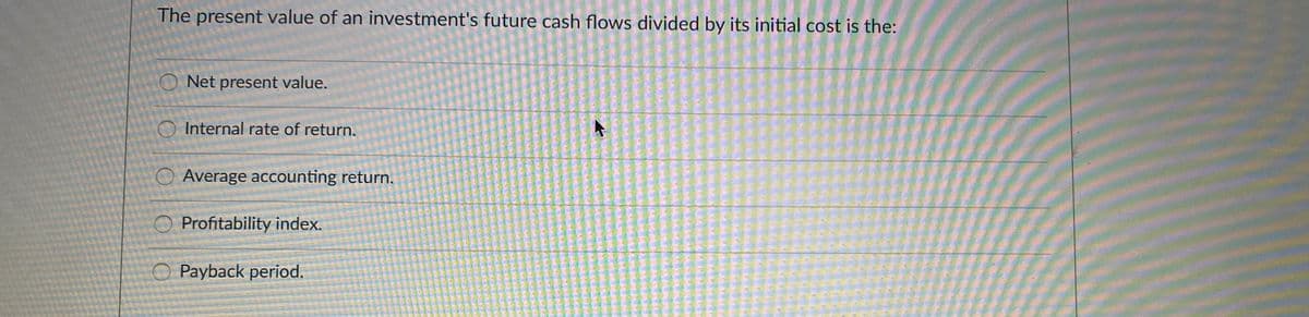 The present value of an investment's future cash flows divided by its initial cost is the:
O Net present value.
O Internal rate of return.
O Average accounting return.
O Profitability index.
O Payback period.
