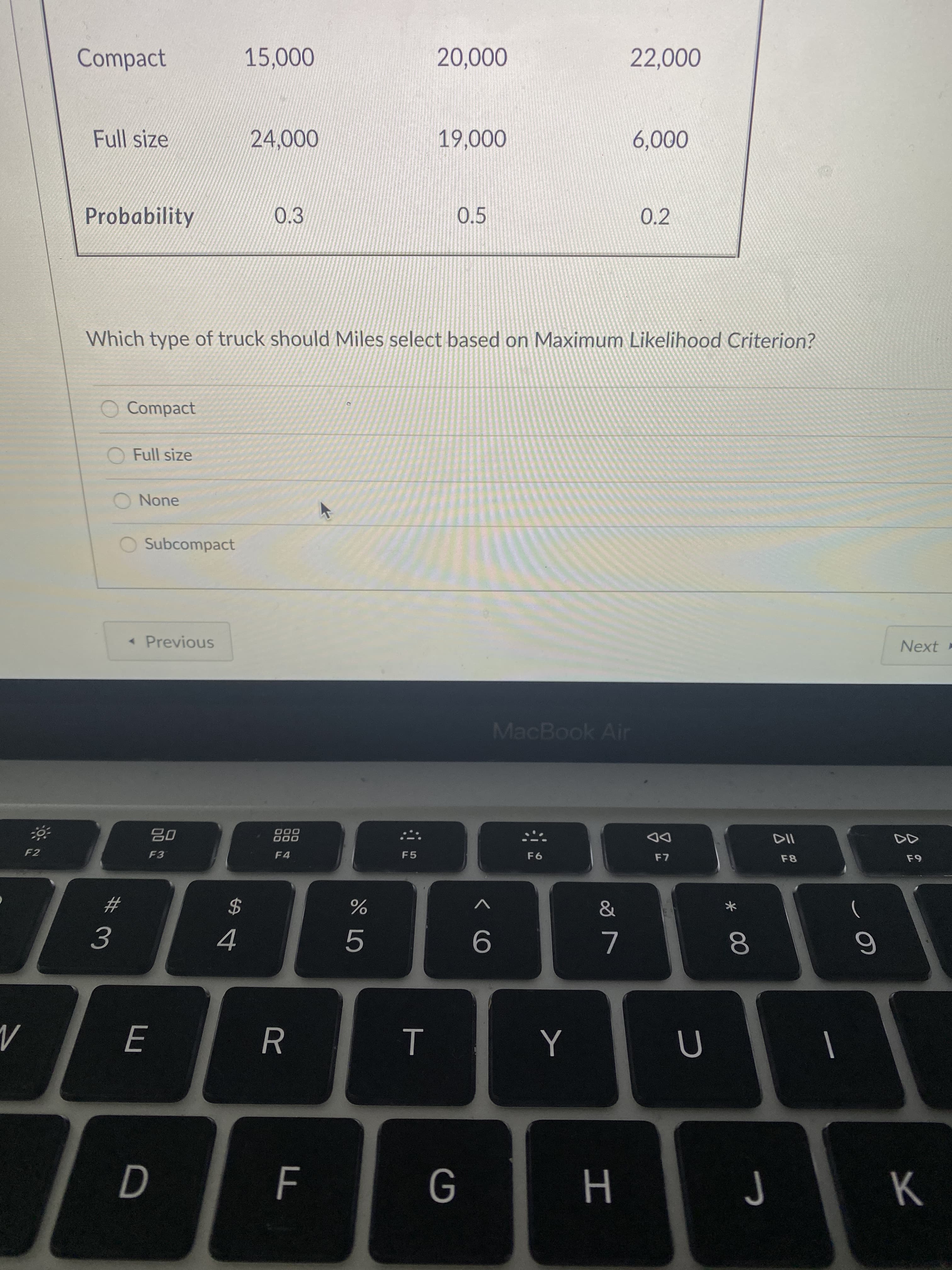 * 00
Compact
0000
Full size
000'9
Probability
0.3
0.5
0.2
Which type of truck should Miles select based on Maximum Likelihood Criterion?
O Compact
O Full size
O None
O Subcompact
Next
« Previous
MacBook Air
110
F8
000
000
DD
F2
F3
F4
F5
&
2$
5.
9.
R
