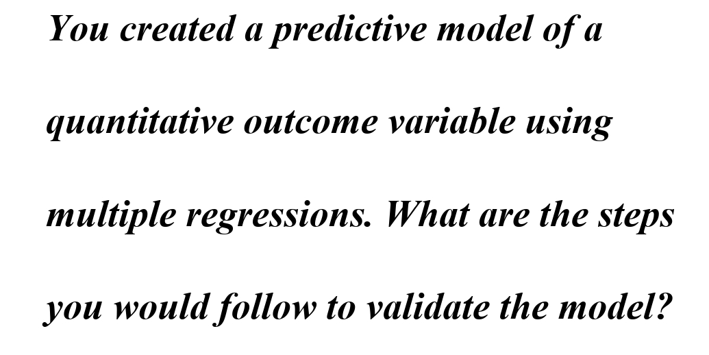 You created a predictive model of a
quantitative outcome variable using
multiple regressions. What are the steps
you would follow to validate the model?