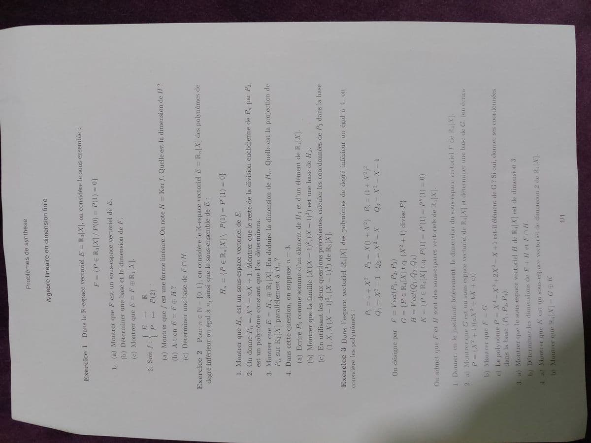 Problèmes de synthèse
Algèbre linéaire en dimension finie
Exercice 1
Dans le R-espace vectoriel E = R3[X], on considère le sous-ensemble:
F = {PЄ R3[X] / P(0) = P(1) = 0}
1. (a) Montrer que F est un sous-espace vectoriel de E.
(b) Déterminer une base et la dimension de F.
(c) Montrer que E = FOR₁[X].
E T
2. Soit f : P
R
P(2)
(a) Montrer que f est une forme linéaire. On note H = Ker f. Quelle est la dimension de H?
(b) A-t-on E = FOH?
(c) Déterminer une base de FH.
Exercice 2 Pour nЄ N - {0. 1}, on considère le K-espace vectoriel E = Rn [X] des polynômes de
degré inférieur ou égal à n, ainsi que le sous-ensemble de E:
H₁ = {PER,[X] \ P(1) = P'(1) = 0}
1. Montrer que H,, est un sous-espace vectoriel de E.
72
2. On donne P₁ = X" - nX + 1. Montrer que le reste de la division euclidienne de P, par P2
est un polynôme constant que l'on déterminera.
3. Montrer que E = H, R₁[X]. En déduire la dimension de H. Quelle est la projection de
P₁ sur R₁[X] parallèlement à H₁?
4. Dans cette question, on suppose n = 3.
(a) Ecrire P3 comme somme d'un élément de H3 et d'un élément de R₁[X].
(b) Montrer que la famille (X(X-1)², (X-1)³) est une base de H3.
(c) En utilisant les deux questions précédentes, calculer les coordonnées de P3 dans la base
(1, X, X(X-1)2, (X-1)³) de R3[X].
Exercice 3 Dans l'espace vectoriel R4 [X] des polynômes de degré inférieur ou égal à 4. on
considère les polynômes :
P₁ =1+ X2 P2 = X(1+X2)
Q1X21 Q2 = x² - X
On désigne par F = Vect(P1, P2, P3)
P3 = (1+ X2) 2
Q3 = X2 X 1
G = {PER₁[X] t.q. (X2 + 1) divise P}
H = Vect(Q1, Q2, Q3)
K = {PER₁[X] t.q. P(1) = P'(1) = P" (1) = 0}
On admet que F et H sont des sous-espaces vectoriels de R₁[X].
1. Donner, en le justifiant brièvement. la dimension du sous-espace vectoriel F de R4 [X].
2. a) Montrer que G est un sous espace vectoriel de R4[X] et déterminer une base de G. (on écrira
P = (x² + 1)(ax² + bx + c))
b) Montrer que F = G.
c) Le polynome P = X-X3+2X2-X+1 est-il élément de G? Si oui, donner ses coordonnées
dans la base (P1, P2, P3).
3. a) Montrer que le sous-espace vectoriel H de R₁[X] est de dimension 3.
b) Déterminer les dimensions de F+ H et FOH.
4. a) Montrer que K est un sous-espace vectoriel de dimension 2 de R₁[X].
b) Montrer que R₁[X]
GK
1/1
