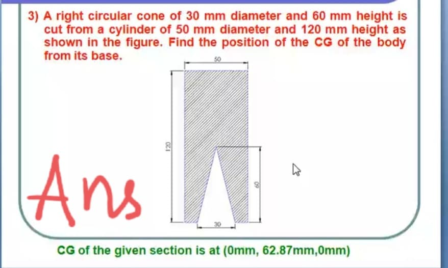3) A right circular cone of 30 mm diameter and 60 mm height is
cut from a cylinder of 50 mm diameter and 120 mm height as
shown in the figure. Find the position of the CG of the body
from its base.
50
Ans
CG of the given section is at (0mm, 62.87mm,0mm)
