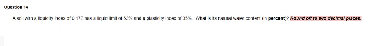 Question 14
A soil with a liquidity index of 0.177 has a liquid limit of 53% and a plasticity index of 35%. What is its natural water content (in percent)? Round off to two decimal places.
